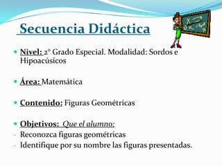 Secuencia Didáctica
 Nivel: 2° Grado Especial. Modalidad: Sordos e
 Hipoacúsicos

 Área: Matemática

 Contenido: Figuras Geométricas

 Objetivos: Que el alumno:
- Reconozca figuras geométricas
- Identifique por su nombre las figuras presentadas.
 
