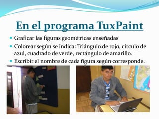 En el programa TuxPaint
 Graficar las figuras geométricas enseñadas
 Colorear según se indica: Triángulo de rojo, círculo de
  azul, cuadrado de verde, rectángulo de amarillo.
 Escribir el nombre de cada figura según corresponde.
 