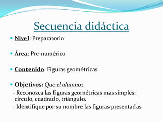 Secuencia didáctica
 Nivel: Preparatorio

 Área: Pre-numérico

 Contenido: Figuras geométricas

 Objetivos: Que el alumno:
 - Reconozca las figuras geométricas mas simples:
  círculo, cuadrado, triángulo.
 - Identifique por su nombre las figuras presentadas
 