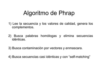 Algoritmo de Phrap
1) Lee la secuencia y los valores de calidad, genera los
complementos.
2) Busca palabras homólogas y elimina secuencias
idénticas.
3) Busca contaminación por vectores y enmascara.
4) Busca secuencias casi idénticas y con “self-matching”
 