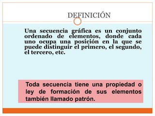 DEFINICIÓN
Una secuencia gráfica es un conjunto
ordenado de elementos, donde cada
uno ocupa una posición en la que se
puede distinguir el primero, el segundo,
el tercero, etc.
Toda secuencia tiene una propiedad o
ley de formación de sus elementos
también llamado patrón.