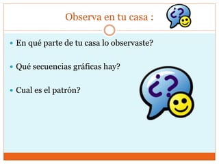 Observa en tu casa :
En qué parte de tu casa lo observaste?
Qué secuencias gráficas hay?
Cual es el patrón?