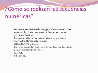 ¿Cómo se realizan las secuencias
numéricas?
   Se trata normalmente de averiguar cómo continúa una
   sucesión de números enteros de la que nos dan los
   primeros términos
   Es una sucesión, secuencia ordenada de números
   ordenados, llamados términos:
   1ero, 2do, 3ero, 4to ......
   Entre los cuales hay una relación que hay que descubrir
   para completar dicha serie...
   3, 4, 5, 6
   1, 8 , 27, 64,
 
