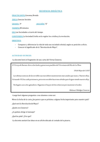 SECUENCIA DIDÁCTICA
PRACTICANTE:Cavanna,Brenda ; Condorí, Andrea
ÁREA:Ciencias Sociales
GRADO: 3º SECCIÓN:“A”
TIEMPO:80 minutos
EJE:Las Sociedades a través del tiempo
CONTENIDO:La Sociedad Criolla en la región: los criollosy la revolución.
OBJETIVO:
- Comparar y diferenciar la vida de toda una sociedad colonial, según su posición u oficio.
- Conocer el significado de la “Revoluciónde Mayo”.
ACTIVIDAD DE INICIO:
-La docente leerá el fragmento de una carta del Virrey Cisneros.
ElVirreydeBuenosAiresaloslealesygenerosospueblosdelVirreinatodelRíodeLaPlata.
18 deMayode1.810
Lasúltimasnoticiasdelosterriblessucesosdebenmantenernosmásunidosquenunca.NuestroRey,
FernandoVII,hacaídoprisionero,peroestonodebehacernosolvidarqueélsiguesiendonuestroRey.
Nohagáiscasoalosagitadores.Hagamoselmayordelosesfuerzospormantenerelorden.
BaltasarHidalgoCisneros
-Luego hará algunas preguntas a sus alumnos como ser:
Miren la fecha de la carta ¿les parece que es próxima a alguna fecha importante para nuestro país?
¿Qué será la Revoluciónde Mayo?
¿Quién era Cisneros?
¿A quiénes dirige el mensaje?
¿Qué les pide? ¿Por qué?
-La docente anotará las ideas en un aficheubicado al costado de la pizarra.