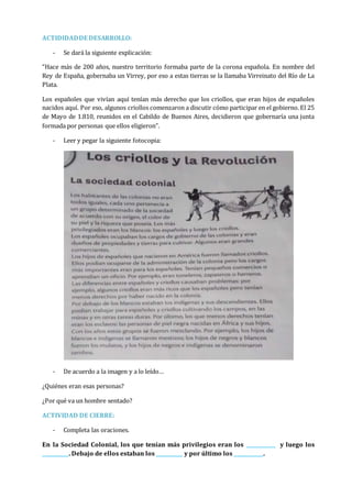 ACTIDIDADDE DESARROLLO:
- Se dará la siguiente explicación:
“Hace más de 200 años, nuestro territorio formaba parte de la corona española. En nombre del
Rey de España, gobernaba un Virrey, por eso a estas tierras se la llamaba Virreinato del Río de La
Plata.
Los españoles que vivían aquí tenían más derecho que los criollos, que eran hijos de españoles
nacidos aquí. Por eso, algunos criollos comenzaron a discutir cómo participar en el gobierno. El 25
de Mayo de 1.810, reunidos en el Cabildo de Buenos Aires, decidieron que gobernaría una junta
formada por personas que ellos eligieron”.
- Leer y pegar la siguiente fotocopia:
- De acuerdo a la imagen y a lo leído…
¿Quiénes eran esas personas?
¿Por qué va un hombre sentado?
ACTIVIDAD DE CIERRE:
- Completa las oraciones.
En la Sociedad Colonial, los que tenían más privilegios eran los ___________ y luego los
__________. Debajo de ellos estaban los __________ y por último los ___________.
