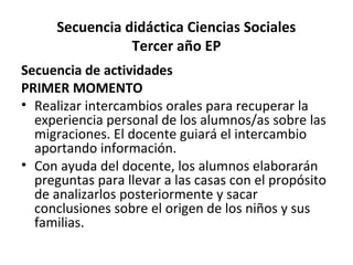Secuencia didáctica Ciencias Sociales
Tercer año EP
Secuencia de actividades
PRIMER MOMENTO
• Realizar intercambios orales para recuperar la
experiencia personal de los alumnos/as sobre las
migraciones. El docente guiará el intercambio
aportando información.
• Con ayuda del docente, los alumnos elaborarán
preguntas para llevar a las casas con el propósito
de analizarlos posteriormente y sacar
conclusiones sobre el origen de los niños y sus
familias.
 