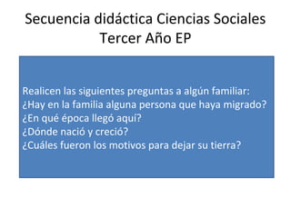 Secuencia didáctica Ciencias Sociales
Tercer Año EP
Realicen las siguientes preguntas a algún familiar:
¿Hay en la familia alguna persona que haya migrado?
¿En qué época llegó aquí?
¿Dónde nació y creció?
¿Cuáles fueron los motivos para dejar su tierra?
 
