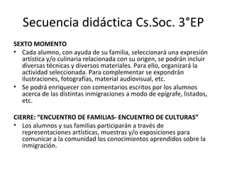 Secuencia didáctica Cs.Soc. 3°EP
SEXTO MOMENTO
• Cada alumno, con ayuda de su familia, seleccionará una expresión
artística y/o culinaria relacionada con su origen, se podrán incluir
diversas técnicas y diversos materiales. Para ello, organizará la
actividad seleccionada. Para complementar se expondrán
ilustraciones, fotografías, material audiovisual, etc.
• Se podrá enriquecer con comentarios escritos por los alumnos
acerca de las distintas inmigraciones a modo de epígrafe, listados,
etc.
CIERRE: “ENCUENTRO DE FAMILIAS- ENCUENTRO DE CULTURAS”
• Los alumnos y sus familias participarán a través de
representaciones artísticas, muestras y/o exposiciones para
comunicar a la comunidad los conocimientos aprendidos sobre la
inmigración.
 