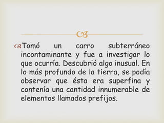 
Tomó un carro subterráneo
incontaminante y fue a investigar lo
que ocurría. Descubrió algo inusual. En
lo más profundo de la tierra, se podía
observar que ésta era superfina y
contenía una cantidad innumerable de
elementos llamados prefijos.
 