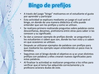 Bingo de prefijos
• A través del juego "bingo" motivamos en el estudiante el gusto
por aprender y participar
• Esta actividad se explicara mediante un juego el cual será el
bingo, en donde de una manera didáctica el niño puede
entender que son los prefijos y como se utilizan.
• Se realizara primero realizando preguntas sobre palabras como
desconfianza, desamos, prehistoria entre otras para saber si las
conocen y su significado.
• Se dan a conocer ejemplo de prefijos donde se preguntará a
los estudiantes si saben que son, donde los han visto y si saben
en que ocasiones se utilizan.
• Después se utilizaran ejemplos de palabras con prefijos para
que mediante los ejemplo vayan entendiendo un poco mas la
temática.
• Seguimos con el bingo donde el objetivo es q se unan distintos
prefijos con palabras y ellos crearan nuevos significados para
estas palabras.
• Al finalizar la actividad se realizaran preguntas a los niños para
verificar que el tema fue adquirido correctamente y la
profesora aclarara dudas de este.
 
