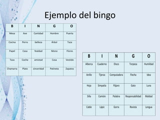 Ejemplo del bingo
B I N G O
Mesa Ave Cantidad Hombre Puerta
Cocina Perro belleza Árbol Taza
Papel Casa fealdad Mono Flores
Taza Coche amistad Casa Vestido
Chamarra Plato sinceridad Patineta Zapatos
B I N G O
Alberca Cuaderno Disco Torpeza Humildad
Anillo Tijeras Computadora Flecha Idea
Hoja Simpatía Pájaro Gato Luna
Silla Camión Palabra Responsabilidad Maldad
Cable Lápiz Gorra Revista Lengua
 