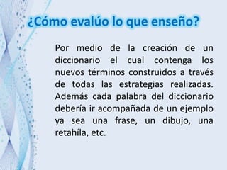 ¿Cómo evalúo lo que enseño?
Por medio de la creación de un
diccionario el cual contenga los
nuevos términos construidos a través
de todas las estrategias realizadas.
Además cada palabra del diccionario
debería ir acompañada de un ejemplo
ya sea una frase, un dibujo, una
retahíla, etc.
 
