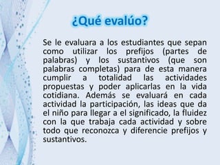 ¿Qué evalúo?
Se le evaluara a los estudiantes que sepan
como utilizar los prefijos (partes de
palabras) y los sustantivos (que son
palabras completas) para de esta manera
cumplir a totalidad las actividades
propuestas y poder aplicarlas en la vida
cotidiana. Además se evaluará en cada
actividad la participación, las ideas que da
el niño para llegar a el significado, la fluidez
con la que trabaja cada actividad y sobre
todo que reconozca y diferencie prefijos y
sustantivos.
 
