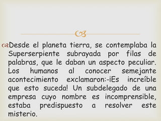 
Desde el planeta tierra, se contemplaba la
Superserpiente subrayada por filas de
palabras, que le daban un aspecto peculiar.
Los humanos al conocer semejante
acontecimiento exclamaron:-¡Es increíble
que esto suceda! Un subdelegado de una
empresa cuyo nombre es incomprensible,
estaba predispuesto a resolver este
misterio.
 