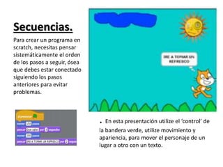 Secuencias.
• .
:
:
.
.
.
.
. En esta presentación utilize el ‘control’ de
la bandera verde, utilize movimiento y
apariencia, para mover el personaje de un
lugar a otro con un texto.
Para crear un programa en
scratch, necesitas pensar
sistemáticamente el orden
de los pasos a seguir, ósea
que debes estar conectado
siguiendo los pasos
anteriores para evitar
problemas.