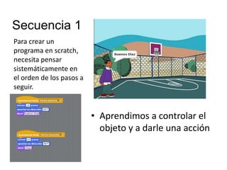 Secuencia 1
• Aprendimos a controlar el
objeto y a darle una acción
Para crear un
programa en scratch,
necesita pensar
sistemáticamente en
el orden de los pasos a
seguir.