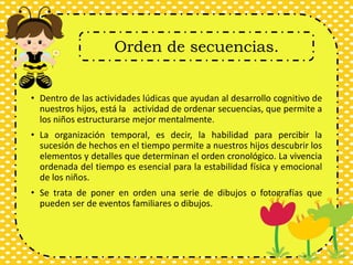 • Dentro de las actividades lúdicas que ayudan al desarrollo cognitivo de
nuestros hijos, está la actividad de ordenar secuencias, que permite a
los niños estructurarse mejor mentalmente.
• La organización temporal, es decir, la habilidad para percibir la
sucesión de hechos en el tiempo permite a nuestros hijos descubrir los
elementos y detalles que determinan el orden cronológico. La vivencia
ordenada del tiempo es esencial para la estabilidad física y emocional
de los niños.
• Se trata de poner en orden una serie de dibujos o fotografías que
pueden ser de eventos familiares o dibujos.
Orden de secuencias.
 
