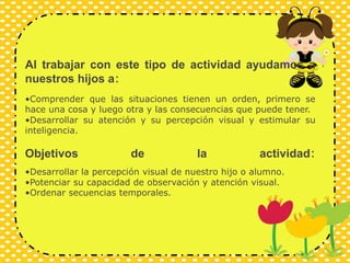 Al trabajar con este tipo de actividad ayudamos a
nuestros hijos a:
•Comprender que las situaciones tienen un orden, primero se
hace una cosa y luego otra y las consecuencias que puede tener.
•Desarrollar su atención y su percepción visual y estimular su
inteligencia.
Objetivos de la actividad:
•Desarrollar la percepción visual de nuestro hijo o alumno.
•Potenciar su capacidad de observación y atención visual.
•Ordenar secuencias temporales.
 