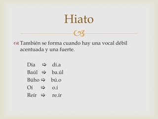 Hiato

 También se forma cuando hay una vocal débil
acentuada y una fuerte.
Día  dí.a
Baúl  ba.úl
Búho  bú.o
Oí  o.í
Reír  re.ír

 