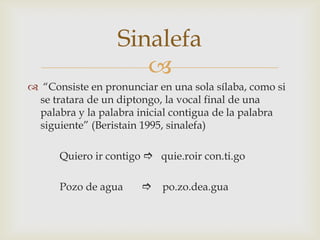 Sinalefa

 “Consiste en pronunciar en una sola sílaba, como si
se tratara de un diptongo, la vocal final de una
palabra y la palabra inicial contigua de la palabra
siguiente” (Beristain 1995, sinalefa)
Quiero ir contigo  quie.roir con.ti.go
Pozo de agua

 po.zo.dea.gua

 