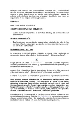 entregará una fotocopia para que completen, comparen, etc. Durante todo el
proceso se debe ir orientando y reflexionando sobre el tema. Esto le permite al
docente o futuro docente como en nuestro caso, autoevaluarse y evaluar la
práctica y al estudiante identificar sus fortalezas y debilidades para hacer un
seguimiento de sus propios cambios y progresos.
GRADO: 5º
Duración de la clase: 120 minutos
OBJETIVO GENERAL DE LA SECUENCIA:
- Que los alumnos comprendan la estructura básica y los componentes del
Sistema Solar.
META DE COMPRENSIÓN
- Que los alumnos comprendan las características principales del sol y de los
planetas del sistema solar para que puedan compararlos entre si y reconocer
sus similitudes y diferencias.
DESARROLLO DE LA CLASE
La practicante comenzará la clase indagando acerca de lo que los alumnos ya
conocen del sistema solar. ¿Qué es el sistema solar? ¿Cómo se conforma?
Luego pasará un video
el sistema solar.wmv
(realizado utilizando programas
audacity y movimarker), que nombra y explica brevemente el surgimiento y los
componentes del sistema solar.
A través de la indagación la docente sistematizará lo visto en el video preguntará
¿Qué es el sistema solar? ¿Cómo se formó? ¿Cómo está constituido?
Escribirá en el pizarrón lo sistematizado y los alumnos copiarán en sus carpetas
Hace millones de años , alrededor del sol se formó un disco giratorio .En él
cuerpos de diferentes tamaños chocaban entre sí ,hasta formar bolas
pequeñas y grandes .Estos giraban alrededor del sol ;con el correr del
tiempo , los más grandes fueron incorporando pequeños fragmentos que
les permitieran crecer hasta formar planetas .Así nació nuestro sistema solar
que está formado por diversos astros : el sol, ocho planetas , tres planetas
enanos , satélites naturales , meteoritos , asteroides y cometas
Posteriormente la docente pedirá a los alumnos que bajen y exploren en sus
computadoras el programa Celestia http://celestia.es/ y que puedan reconocer
algunas características del sol y de los planetas y demás elementos del sistema
(se trabajará con el modelo 1:1, cada alumnos con su computadora).
 