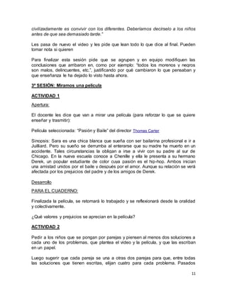 civilizadamente es convivir con los diferentes. Deberíamos decírselo a los niños 
antes de que sea demasiado tarde.” 
Les pasa de nuevo el video y les pide que lean todo lo que dice al final. Pueden 
tomar nota si quieren 
Para finalizar esta sesión pide que se agrupen y en equipo modifiquen las 
conclusiones que arribaron en, como por ejemplo: “todos los morenos y negros 
son malos, delincuentes, etc.”, justificando por qué cambiaron lo que pensaban y 
que enseñanza le ha dejado lo visto hasta ahora. 
11 
3º SESIÓN: Miramos una película 
ACTIVIDAD 1 
Apertura: 
El docente les dice que van a mirar una película (para reforzar lo que se quiere 
enseñar y trasmitir): 
Película seleccionada: “Pasión y Baile” del director Thomas Carter 
Sinopsis: Sara es una chica blanca que sueña con ser bailarina profesional e ir a 
Juilliard. Pero su sueño se derrumba al enterarse que su madre ha muerto en un 
accidente. Tales circunstancias la obligan a irse a vivir con su padre al sur de 
Chicago. En la nueva escuela conoce a Chenille y ella le presenta a su hermano 
Derek, un popular estudiante de color cuya pasión es el hip-hop. Ambos inician 
una amistad unidos por el baile y después por el amor. Aunque su relación se verá 
afectada por los prejuicios del padre y de los amigos de Derek. 
Desarrollo 
PARA EL CUADERNO: 
Finalizada la película, se retomará lo trabajado y se reflexionará desde la oralidad 
y colectivamente. 
¿Qué valores y prejuicios se aprecian en la película? 
ACTIVIDAD 2 
Pedir a los niños que se pongan por parejas y piensen al menos dos soluciones a 
cada uno de los problemas, que plantea el video y la película, y que las escriban 
en un papel. 
Luego sugerir que cada pareja se una a otras dos parejas para que, entre todas 
las soluciones que tienen escritas, elijan cuatro para cada problema. Pasados 
 