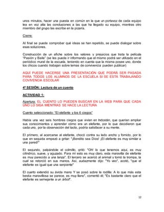 unos minutos, hacer una puesta en común en la que un portavoz de cada equipo 
lea en voz alta las conclusiones a las que ha llegado su equipo, mientras otro 
miembro del grupo las escribe en la pizarra. 
12 
Cierre: 
Al final se puede comprobar qué ideas se han repetido, se puede dialogar sobre 
esas soluciones. 
Construcción de un afiche sobre los valores y prejuicios que trata la película 
“Pasión y Baile” (se les puede ir informando que el mismo podrá ser utilizado en el 
periódico mural de la escuela, teniendo en cuenta que la misma posee uno, donde 
los chicos cuando trabajan sobre temas de convivencia pueden publicar) 
AQUÍ PUEDE HACERSE UNA PRESENTACIÓN QUE PODRÁ SER PASADA 
PARA TODOS LOS ALUMNOS DE LA ESCUELA SI SE ESTÁ TRABAJANDO 
COVIVENCIA ESCOLAR 
4º SESIÓN: Lectura de un cuento 
ACTIVIDAD 1: 
Apertura: EL CUENTO LO PUEDEN BUSCAR EN LA WEB PARA QUE CADA 
UNO LO SIGA MIENTRAS SE HACE LA LECTURA 
Cuento seleccionado: “El elefante y los 6 ciegos” 
Había una vez seis hombres ciegos que vivían en Indostán, que querían ampliar 
sus conocimientos y aprender cómo era un elefante, por lo que decidieron que 
cada uno, por la observación del tacto, podría satisfacer a su mente. 
El primero, al acercarse al elefante, chocó contra su lado ancho y fornido, por lo 
que en seguida empezó a gritar: "¡Bendito sea Dios! ¡El elefante es muy similar a 
una pared!" 
El segundo, palpándole el colmillo, gritó: "Oh! lo que tenemos aquí, es muy 
cilíndrico, suave, y aguzado. Para mí esto es muy claro, esta maravilla de elefante 
es muy parecido a una lanza". El tercero se acercó al animal y tomó la trompa, la 
cual se retorció en sus manos. Así, audazmente dijo: "Yo veo", acotó, "que el 
elefante es igual que una serpiente" 
El cuarto extendió su ávida mano Y se posó sobre la rodilla: A lo que más esta 
bestia maravillosa se parece, es muy llano", comentó él; "Es bastante claro que el 
elefante es semejante a un árbol". 
 