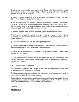 El quinto, que se arriesgó a tocar la oreja, dijo: "Hasta el hombre más ciego puede 
decir a lo que esto más se parece: Niegue el hecho quien pueda, esta maravilla de 
elefante es igual que un abanico". 
El sexto, en cuanto empezó a tentar a la bestia, asió su cola oscilante. "Yo veo", 
dijo él, "que el elefante es como una soga".- 
Y así, estos hombres de Indostán continuaron disputando ruidosa y largamente. 
Cada uno se mantenía en su propia opinión, siempre más rígida y fuerte, por lo 
que no podían llegar a un acuerdo ya que, como podemos ver, aunque cada uno 
estaba en parte en lo cierto, todos estaban errados. 
13 
El docente organiza a los alumnos en círculo y realiza la lectura del cuento. 
A continuación el docente realiza estas preguntas, pide quien se ofrece como 
secretario para anotar en el pizarrón las respuestas, se intercambian ideas, todos 
tienen la palabra: 
¿Cuál fue el problema que hizo que los ciegos se pelearan? 
¿Qué relación tiene el cuento con la afirmación: “conocemos la realidad según la 
idea que tengamos de ella y el lugar en que nos situemos?” 
¿Cuáles son las características principales de la realidad social y cuál la mejor 
manera de conocerlas? 
¿Cómo podría terminar el cuento? Esta pregunta se trabaja desde la oralidad para 
que las ideas que surgen sirvan de gérmenes para la nueva versión del cuento 
que tendrán q escribir. 
La docente comparte lo siguiente: 
Con frecuencia pensamos que nuestra verdad es la verdad absoluta, siendo esta 
la causa de muchos de nuestros conflictos. 
En otras ocasiones, damos por hecho que los demás tienen que pensar y sentir lo 
mismo que nosotros. Sin embargo no es así. 
Es por ello que siempre debemos tomar en cuenta que lo que nosotros percibimos 
y aseguramos que es la realidad, es sólo una parte de ésta. De hecho, podríamos 
hablar de nuestra realidad, la de los demás y la verdadera. 
Desarrollo: 
ACTIVIDAD 2: 
 
