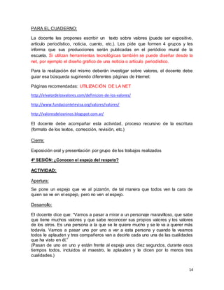 14 
PARA EL CUADERNO: 
La docente les propones escribir un texto sobre valores (puede ser expositivo, 
artículo periodístico, noticia, cuento, etc.). Les pide que formen 4 grupos y les 
informa que sus producciones serán publicadas en el periódico mural de la 
escuela. Si utilizan herramientas tecnológicas también se puede diseñar desde la 
net, por ejemplo el diseño grafico de una noticia o artículo periodístico. 
Para la realización del mismo deberán investigar sobre valores, el docente debe 
guiar esa búsqueda sugiriendo diferentes páginas de Internet: 
Páginas recomendadas: UTILIZACIÓN DE LA NET 
http://elvalordelosvalores.com/definicion-de-los-valores/ 
http://www.fundaciontelevisa.org/valores/valores/ 
http://valoresdelosninos.blogspot.com.ar/ 
El docente debe acompañar esta actividad, proceso recursivo de la escritura 
(formato de los textos, corrección, revisión, etc.) 
Cierre: 
Exposición oral y presentación por grupo de los trabajos realizados 
4º SESIÓN: ¿Conocen el espejo del respeto? 
ACTIVIDAD: 
Apertura: 
Se pone un espejo que ve al pizarrón, de tal manera que todos ven la cara de 
quien se ve en el espejo, pero no ven el espejo. 
Desarrollo: 
El docente dice que: “Vamos a pasar a mirar a un personaje maravilloso, que sabe 
que tiene muchos valores y que sabe reconocer sus propios valores y los valores 
de los otros. Es una persona a la que se le quiere mucho y se le va a querer más 
todavía. Vamos a pasar uno por uno a ver a esta persona y cuando la veamos 
todos le aplauden y tres compañeros van a decirle cada uno una de las cualidades 
que ha visto en él.” 
(Pasan de uno en uno y están frente al espejo unos diez segundos, durante esos 
tiempos todos, incluidos el maestro, le aplauden y le dicen por lo menos tres 
cualidades.) 
 