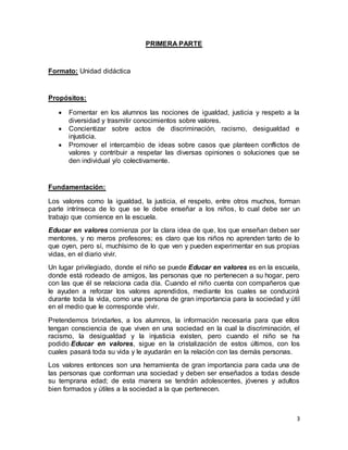 3 
PRIMERA PARTE 
Formato: Unidad didáctica 
Propósitos: 
 Fomentar en los alumnos las nociones de igualdad, justicia y respeto a la 
diversidad y trasmitir conocimientos sobre valores. 
 Concientizar sobre actos de discriminación, racismo, desigualdad e 
injusticia. 
 Promover el intercambio de ideas sobre casos que planteen conflictos de 
valores y contribuir a respetar las diversas opiniones o soluciones que se 
den individual y/o colectivamente. 
Fundamentación: 
Los valores como la igualdad, la justicia, el respeto, entre otros muchos, forman 
parte intrínseca de lo que se le debe enseñar a los niños, lo cual debe ser un 
trabajo que comience en la escuela. 
Educar en valores comienza por la clara idea de que, los que enseñan deben ser 
mentores, y no meros profesores; es claro que los niños no aprenden tanto de lo 
que oyen, pero sí, muchísimo de lo que ven y pueden experimentar en sus propias 
vidas, en el diario vivir. 
Un lugar privilegiado, donde el niño se puede Educar en valores es en la escuela, 
donde está rodeado de amigos, las personas que no pertenecen a su hogar, pero 
con las que él se relaciona cada día. Cuando el niño cuenta con compañeros que 
le ayuden a reforzar los valores aprendidos, mediante los cuales se conducirá 
durante toda la vida, como una persona de gran importancia para la sociedad y útil 
en el medio que le corresponde vivir. 
Pretendemos brindarles, a los alumnos, la información necesaria para que ellos 
tengan consciencia de que viven en una sociedad en la cual la discriminación, el 
racismo, la desigualdad y la injusticia existen, pero cuando el niño se ha 
podido Educar en valores, sigue en la cristalización de estos últimos, con los 
cuales pasará toda su vida y le ayudarán en la relación con las demás personas. 
Los valores entonces son una herramienta de gran importancia para cada una de 
las personas que conforman una sociedad y deben ser enseñados a todas desde 
su temprana edad; de esta manera se tendrán adolescentes, jóvenes y adultos 
bien formados y útiles a la sociedad a la que pertenecen. 
 