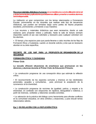 Recursos materiales, didácticos y humanos: en un modelo uno a uno la utilización de la net 
y de las herramientas y aplicaciones que deberemos utilizar y enseñar a nuestros alumnos 
será indispensable. 
La institución un gran compromiso con los temas relacionados a Convivencia 
Escolar, promoviendo en los docentes que realizan este tipo de secuencias 
didácticas, que pueden ser tomadas luego como partes de futuros proyectos 
escolares, promoviendo y brindando a sus maestros: 
• Los recursos y materiales didácticos que sean necesarios, desde un aula 
exclusiva para proyectar videos y películas, hasta la sala de lectura siempre 
disponible cuando el uso sea solicitado y necesario para cualquier actividad con 
los alumnos. 
• El tiempo y los espacios para que pueda llevarse a cabo recortes de los Nap de 
Formación Ética y Ciudadana, cuando un docente solicita y cree que es necesario 
abordar en su área específica, 
RECORTE DE LOS NAP PARA LA PROPUESTA DE ORGANIZACIÓN DE LA 
SECUENCIA 
4 
FORMACIÓN ÉTICA Y CIUDADANA 
Primer Ciclo 
La escuela ofrecerá situaciones de enseñanza que promuevan en los 
alumnos y alumnas durante el Primer Ciclo de Educación Primaria: 
• La construcción progresiva de una concepción ética que estimule la reflexión 
crítica. 
• El reconocimiento de los aspectos comunes y diversos en las identidades 
personales, grupales y comunitarias, para promover la aceptación de la 
convivencia en la diversidad. 
• La construcción progresiva de nociones de igualdad, justicia, y respeto a la 
diversidad, en contraste con situaciones de injusticia, desigualdad o violencia, a 
partir de vivencias, contextos y relaciones sociales concretas. 
• La valoración de la práctica del diálogo como herramienta para afrontar conflictos 
en la comunidad educativa, en otros ámbitos y situaciones, y para discutir temas 
relacionados valores. 
Eje 1: EN RELACIÓN CON LA REFLEXIÓN ÉTICA 
 