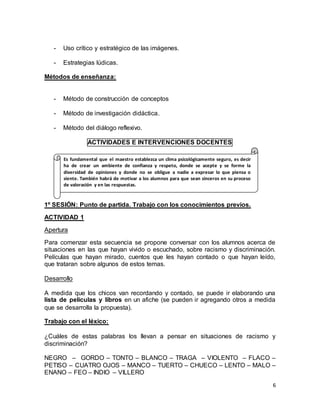 6 
- Uso crítico y estratégico de las imágenes. 
- Estrategias lúdicas. 
Métodos de enseñanza: 
- Método de construcción de conceptos 
- Método de investigación didáctica. 
- Método del diálogo reflexivo. 
ACTIVIDADES E INTERVENCIONES DOCENTES 
Es fundamental que el maestro establezca un clima psicológicamente seguro, es decir 
ha de crear un ambiente de confianza y respeto, donde se acepte y se forme la 
diversidad de opiniones y donde no se obligue a nadie a expresar lo que piensa o 
siente. También habrá de motivar a los alumnos para que sean sinceros en su proceso 
de valoración y en las respuestas. 
1º SESIÓN: Punto de partida. Trabajo con los conocimientos previos. 
ACTIVIDAD 1 
Apertura 
Para comenzar esta secuencia se propone conversar con los alumnos acerca de 
situaciones en las que hayan vivido o escuchado, sobre racismo y discriminación. 
Películas que hayan mirado, cuentos que les hayan contado o que hayan leído, 
que trataran sobre algunos de estos temas. 
Desarrollo 
A medida que los chicos van recordando y contado, se puede ir elaborando una 
lista de películas y libros en un afiche (se pueden ir agregando otros a medida 
que se desarrolla la propuesta). 
Trabajo con el léxico: 
¿Cuáles de estas palabras los llevan a pensar en situaciones de racismo y 
discriminación? 
NEGRO – GORDO – TONTO – BLANCO – TRAGA – VIOLENTO – FLACO – 
PETISO – CUATRO OJOS – MANCO – TUERTO – CHUECO – LENTO – MALO – 
ENANO – FEO – INDIO – VILLERO 
 