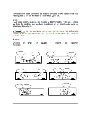 Márquenlas con color. Comparar las palabras elegidas con los compañeros para 
pensar juntos si son las mismas o si son distintas y por qué. 
Cierre 
¿Qué otras palabras asocian con racismo y discriminación? ¿Por qué? (Armar 
una lista de palabras que quedarán registradas en un papel afiche para ser 
utilizadas más adelante. 
ACTIVIDAD 2: EN UN MODELO UNO A UNO SE UTILIZAN LAS IMÁGENES 
DESDE SUS COMPUTADORAS, YA NO SERÁ NECESARIO EL USO DE 
FOTOCOPIAS 
7 
Apertura: 
Organice al grupo en equipos y presente las siguientes 
Imágenes: 
 