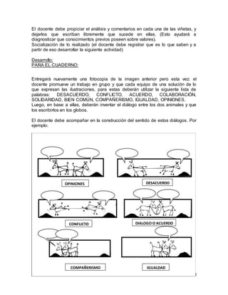 El docente debe propiciar el análisis y comentarios en cada una de las viñetas, y 
dejarlos que escriban libremente que sucede en ellas. (Esto ayudará a 
diagnosticar que conocimientos previos poseen sobre valores). 
Socialización de lo realizado (el docente debe registrar que es lo que saben y a 
partir de eso desarrollar la siguiente actividad) 
8 
Desarrollo: 
PARA EL CUADERNO: 
Entregará nuevamente una fotocopia de la imagen anterior pero esta vez: el 
docente promueve un trabajo en grupo y que cada equipo de una solución de lo 
que expresan las ilustraciones, para estas deberán utilizar la siguiente lista de 
palabras: DESACUERDO, CONFLICTO, ACUERDO, COLABORACIÓN, 
SOLIDARIDAD, BIEN COMÚN, COMPAÑERISMO, IGUALDAD, OPINIONES. 
Luego, en base a ellas, deberán inventar el diálogo entre los dos animales y que 
los escribirlos en los globos. 
El docente debe acompañar en la construcción del sentido de estos diálogos. Por 
ejemplo: 
DIALOGO O ACUERDO 
IGUALDAD 
OPINIONES 
DIFERENTES 
COMPAÑERISMO 
DESACUERDO 
CONFLICTO 
 