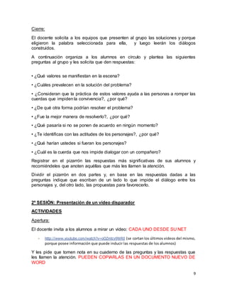9 
Cierre: 
El docente solicita a los equipos que presenten al grupo las soluciones y porque 
eligieron la palabra seleccionada para ella, y luego leerán los diálogos 
construidos. 
A continuación organiza a los alumnos en círculo y plantea las siguientes 
preguntas al grupo y les solicita que den respuestas: 
• ¿Qué valores se manifiestan en la escena? 
• ¿Cuáles prevalecen en la solución del problema? 
• ¿Consideran que la práctica de estos valores ayuda a las personas a romper las 
cuerdas que impiden la convivencia?, ¿por qué? 
• ¿De qué otra forma podrían resolver el problema? 
• ¿Fue la mejor manera de resolverlo?, ¿por qué? 
• ¿Qué pasaría si no se ponen de acuerdo en ningún momento? 
• ¿Te identificas con las actitudes de los personajes?, ¿por qué? 
• ¿Qué harían ustedes si fueran los personajes? 
• ¿Cuál es la cuerda que nos impide dialogar con un compañero? 
Registrar en el pizarrón las respuestas más significativas de sus alumnos y 
recomiéndeles que anoten aquéllas que más les llamen la atención. 
Dividir el pizarrón en dos partes y, en base en las respuestas dadas a las 
preguntas indique que escriban de un lado lo que impide el diálogo entre los 
personajes y, del otro lado, las propuestas para favorecerlo. 
2º SESIÓN: Presentación de un video disparador 
ACTIVIDADES 
Apertura: 
El docente invita a los alumnos a mirar un video: CADA UNO DESDE SU NET 
- http://www.youtube.com/watch?v=oOZmtcv9WR0 (se cortan los últimos videos del mismo, 
porque posee información que puede inducir las respuestas de los alumnos) 
Y les pide que tomen nota en su cuaderno de las preguntas y las respuestas que 
les llamen la atención. PUEDEN COPIARLAS EN UN DOCUMENTO NUEVO DE 
WORD 
 