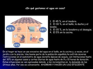 ¿En qué gastamos el agua en casa?   1.  El 45 %, en el inodoro.  2.  El 30 %, en el baño, la ducha y el  lavabo.  3.  El 20 %, en la lavadora y el desagüe.  4.  El 5% en la cocina.  En el hogar se hace un uso excesivo del agua en el baño, en la cocina y, a veces, en el  jardín o en la piscina. Una buena parte de la población española ha sufrido severas  restricciones en el suministro de agua durante épocas de sequía, con limitaciones hasta  del 30% en algunos casos y cortes diarios de agua hasta de 9 y 10 horas de duración.  Estas situaciones se ven agravadas debido  a los incrementos en  la demanda de los  últimos años. Por eso es conveniente  AHORRAR Y HACER UN USO EFICIENTE 