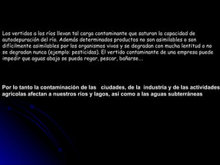 Los vertidos a los ríos llevan tal carga contaminante que saturan la capacidad de  autodepuración del río. Además determinados productos no son asimilables o son  difícilmente asimilables por los organismos vivos y se degradan con mucha lentitud o no  se degradan nunca (ejemplo: pesticidas). El vertido contaminante de una empresa puede  impedir que aguas abajo se pueda regar, pescar, bañarse…. Por lo tanto la contaminación de las  ciudades, de la  industria y de las actividades  agrícolas afectan a nuestros ríos y lagos, así como a las aguas subterráneas 