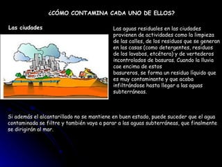¿CÓMO CONTAMINA CADA UNO DE ELLOS? Las aguas residuales en las ciudades provienen de actividades como la limpieza de las calles, de los residuos que se generan en las casas (como detergentes, residuos de los lavabos, etcétera) y de vertederos incontrolados de basuras. Cuando la lluvia cae encima de estos  basureros, se forma un residuo líquido que es muy contaminante y que acaba infiltrándose hasta llegar a las aguas subterráneas.  Si además el alcantarillado no se mantiene en buen estado, puede suceder que el agua contaminada se filtre y también vaya a parar a las aguas subterráneas, que finalmente se dirigirán al mar. Las ciudades 