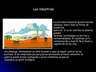 La actividad industrial genera muchos  residuos, sobre todo en forma de productos  químicos. Si no se controla su destino, pueden  terminar vertiéndose en los ríos y  contaminándolos. El resultado es la  contaminación y muerte de la fauna y  vegetación de los ríos.  Sin embargo, últimamente se está llevando a cabo un mayor control de los vertidos. Si se comprueba que perjudican seriamente al medio ambiente, la justicia puede actuar castigando a quien contamina, ya que se  considera un delito ecológico.  Las industrias 