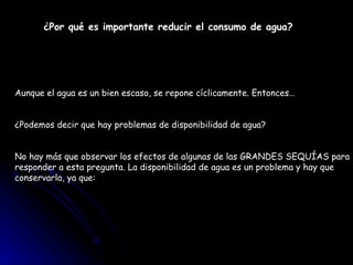 ¿Por qué es importante reducir el consumo de agua?   Aunque el agua es un bien escaso, se repone cíclicamente. Entonces…  ¿Podemos decir que hay problemas de disponibilidad de agua?  No hay más que observar los efectos de algunas de las GRANDES SEQUÍAS para responder a esta pregunta. La disponibilidad de agua es un problema y hay que conservarla, ya que: 