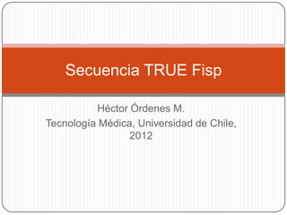 Secuencia TRUE Fisp

          Héctor Órdenes M.
Tecnología Médica, Universidad de Chile,
                 2012
 
