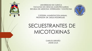SECUESTRANTES DE
MICOTOXINAS
UNIVERSIDAD DE CUENCA
FACULTAD DE CIENCIAS AGROPECUARIAS
ESCUELA DE MEDICINA VETERINARIA Y ZOOTECNIA
CÁTEDRA: ALIMENTACION ANIMAL
PROFESOR: DR. DIEGO RODRÍGUEZ
CARLOS ORTUÑO
JAIME LOJA
 