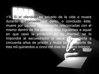 II. Si el ofendido es privado de la vida o muere
durante la comisión del delito, o concluido éste,
muere por causas directamente relacionadas con el
mismo dentro de los sesenta días siguientes a aquel
en que cesó la privación de su libertad, se le
impondrá al secuestrador la pena de cuarenta a
cincuenta años de prisión y multa por el importe de
tres mil quinientos a cinco mil días de salario mínimo;
 