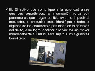  III. El activo que comunique a la autoridad antes
  que sus copartícipes, la información veraz con
  pormenores que hagan posible evitar o impedir el
  secuestro, o producido este, identifique a todos o
  algunos de los coautores o partícipes de la comisión
  del delito, o se logre localizar a la víctima sin mayor
  menoscabo de su salud, será sujeto a los siguientes
  beneficios:
 