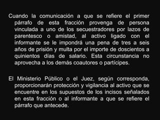 Cuando la comunicación a que se refiere el primer
  párrafo de esta fracción provenga de persona
  vinculada a uno de los secuestradores por lazos de
  parentesco o amistad, al activo ligado con el
  informante se le impondrá una pena de tres a seis
  años de prisión y multa por el importe de doscientos a
  quinientos días de salario. Esta circunstancia no
  aprovecha a los demás coautores o partícipes.

El Ministerio Público o el Juez, según corresponda,
  proporcionarán protección y vigilancia al activo que se
  encuentre en los supuestos de los incisos señalados
  en esta fracción o al informante a que se refiere el
  párrafo que antecede.
 