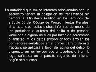 La autoridad que reciba informes relacionados con un
  secuestro tendrá la obligación de transmitirlos sin
  demora al Ministerio Público en los términos del
  artículo 88 del Código de Procedimientos Penales;
  si la autoridad recibe dichos informes de uno o de
  los partícipes o autores del delito o de persona
  vinculada a alguno de ellos por lazos de parentesco
  o amistad, y los datos proporcionados arrojan los
  pormenores señalados en el primer párrafo de esta
  fracción, se aplicará a favor del activo del delito, lo
  dispuesto en los incisos que anteceden, o bien, la
  regla señalada en el párrafo segundo del mismo,
  según sea el caso..
 