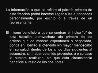 La información a que se refiere el párrafo primero de
  esta fracción podrá hacerse llegar a las autoridades
  personalmente, por escrito o a través de un
  representante.

El mismo beneficio a que se contrae el inciso “b” de
  esta fracción, aprovechara ala primero de los
  activos que de manera espontánea o negociada,
  ponga en libertad al ofendido sin mayor menoscabo
  en su salud, dentro de los cinco días siguientes al
  secuestro, sin haber obtenido provecho, o e su caso
  lo hubiere restituido, sin que esta circunstancia
  beneficie al resto de los coautores.
 