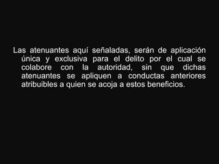Las atenuantes aquí señaladas, serán de aplicación
  única y exclusiva para el delito por el cual se
  colabore con la autoridad, sin que dichas
  atenuantes se apliquen a conductas anteriores
  atribuibles a quien se acoja a estos beneficios.
 