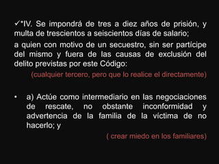 *IV. Se impondrá de tres a diez años de prisión, y
multa de trescientos a seiscientos días de salario;
a quien con motivo de un secuestro, sin ser partícipe
del mismo y fuera de las causas de exclusión del
delito previstas por este Código:
     (cualquier tercero, pero que lo realice el directamente)


•   a) Actúe como intermediario en las negociaciones
    de rescate, no obstante inconformidad y
    advertencia de la familia de la víctima de no
    hacerlo; y
                             ( crear miedo en los familiares)
 