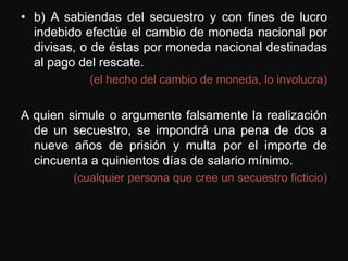 • b) A sabiendas del secuestro y con fines de lucro
  indebido efectúe el cambio de moneda nacional por
  divisas, o de éstas por moneda nacional destinadas
  al pago del rescate.
           (el hecho del cambio de moneda, lo involucra)


A quien simule o argumente falsamente la realización
  de un secuestro, se impondrá una pena de dos a
  nueve años de prisión y multa por el importe de
  cincuenta a quinientos días de salario mínimo.
        (cualquier persona que cree un secuestro ficticio)
 
